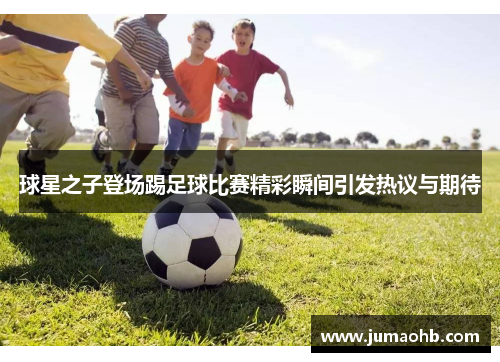 球星之子登场踢足球比赛精彩瞬间引发热议与期待